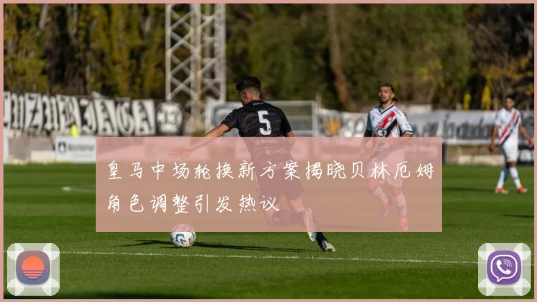 皇马中场轮换新方案揭晓贝林厄姆角色调整引发热议