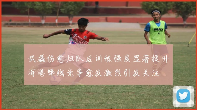 武磊伤愈归队后训练强度显著提升海港锋线竞争愈发激烈引发关注