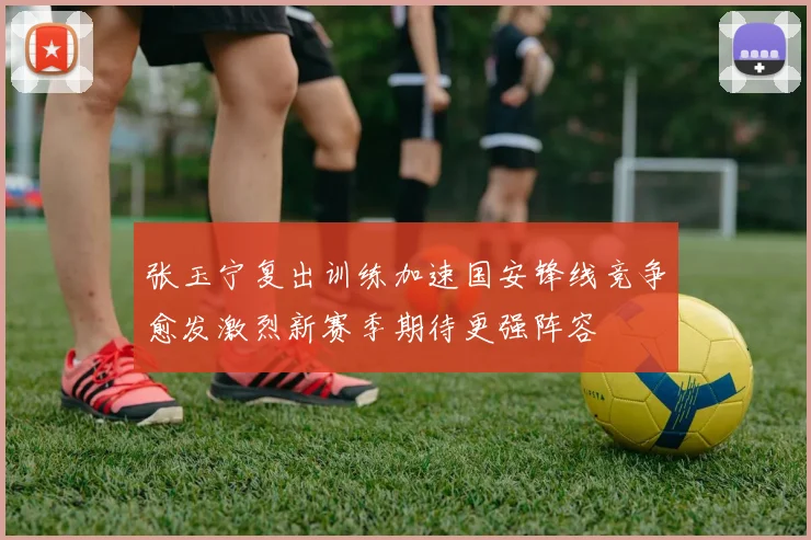 张玉宁复出训练加速国安锋线竞争愈发激烈新赛季期待更强阵容