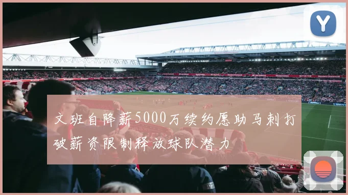 文班自降薪5000万续约愿助马刺打破薪资限制释放球队潜力
